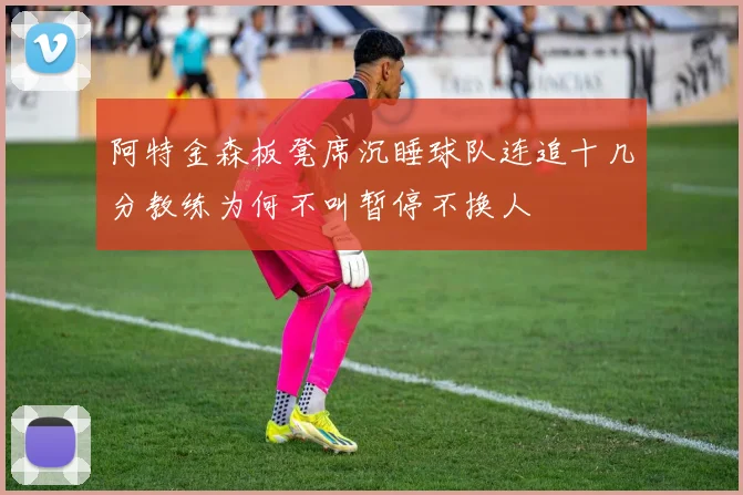 阿特金森板凳席沉睡球队连追十几分教练为何不叫暂停不换人