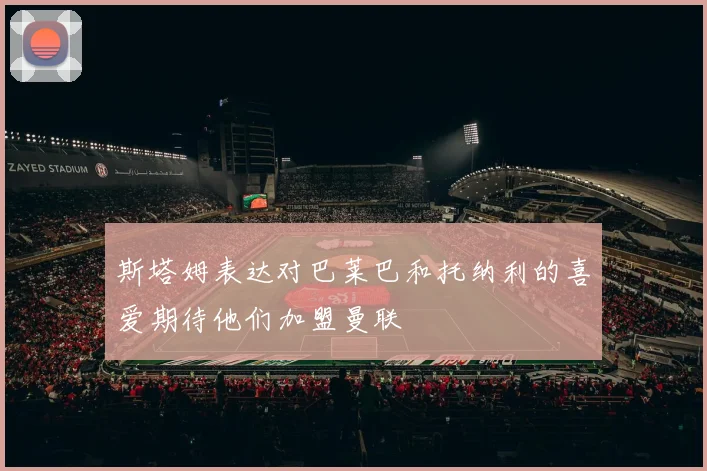 斯塔姆表达对巴莱巴和托纳利的喜爱期待他们加盟曼联