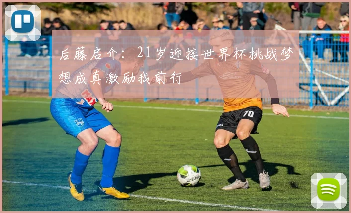 后藤启介：21岁迎接世界杯挑战梦想成真激励我前行