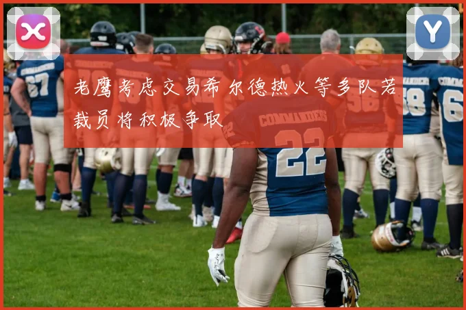 老鹰考虑交易希尔德热火等多队若裁员将积极争取