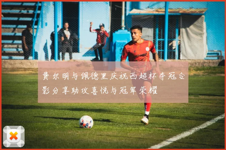 费尔明与佩德里庆祝西超杯夺冠合影分享助攻喜悦与冠军荣耀