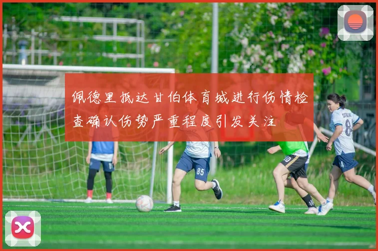 佩德里抵达甘伯体育城进行伤情检查确认伤势严重程度引发关注