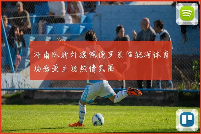 河南队新外援佩德罗亲临航海体育场感受主场热情氛围