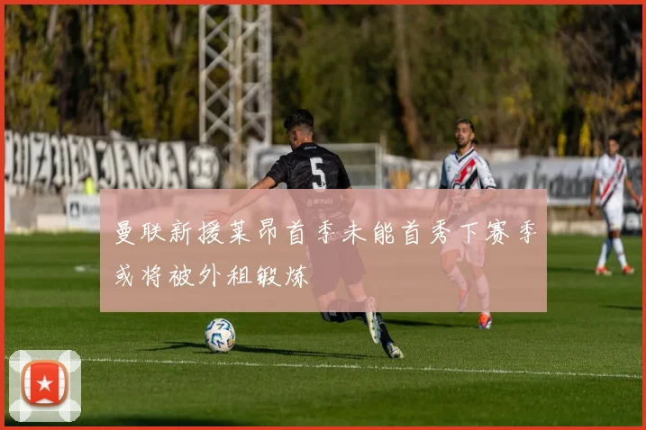 曼联新援莱昂首季未能首秀下赛季或将被外租锻炼