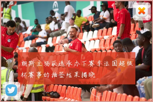 朗斯主场获选承办下赛季法国超级杯赛事的抽签结果揭晓