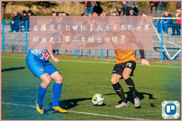 后藤启介打破纪录成为日本队世界杯历史上第二年轻出场球员