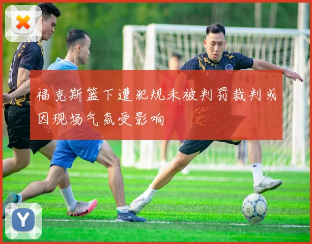 福克斯篮下遭犯规未被判罚裁判或因现场气氛受影响