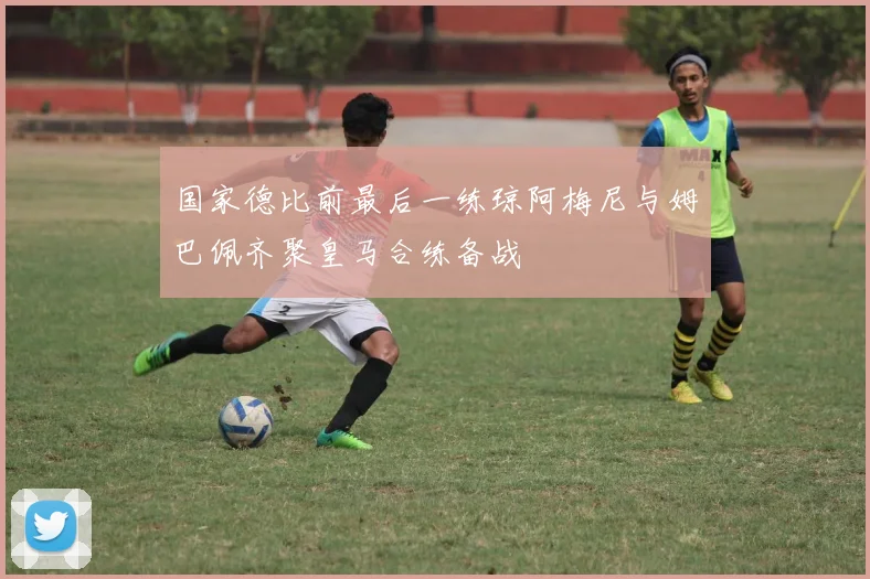 国家德比前最后一练琼阿梅尼与姆巴佩齐聚皇马合练备战