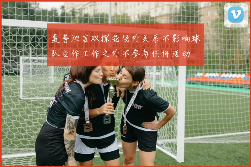夏普坦言双探花场外关系不影响球队合作工作之外不参与任何活动