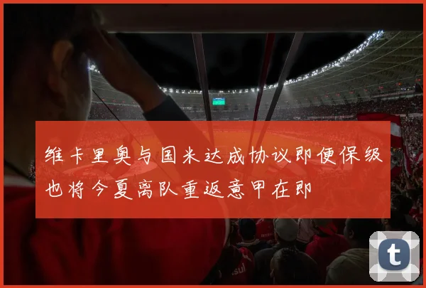 维卡里奥与国米达成协议即便保级也将今夏离队重返意甲在即