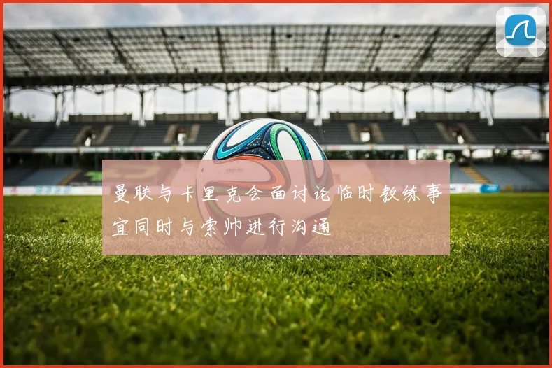 曼联与卡里克会面讨论临时教练事宜同时与索帅进行沟通