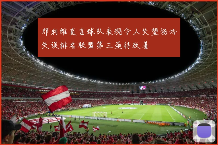 邓利维直言球队表现令人失望场均失误排名联盟第三亟待改善