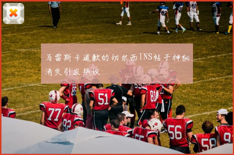 马雷斯卡道歉的切尔西INS帖子神秘消失引发热议