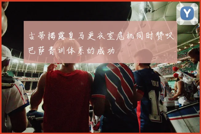 古蒂揭露皇马更衣室危机同时赞叹巴萨青训体系的成功
