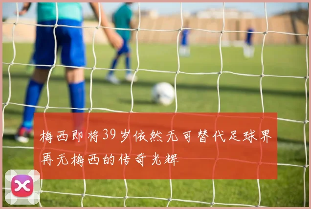 梅西即将39岁依然无可替代足球界再无梅西的传奇光辉
