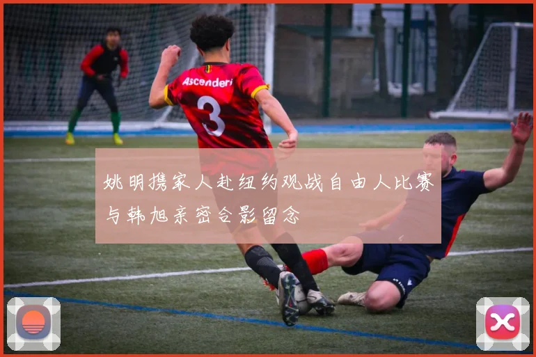 姚明携家人赴纽约观战自由人比赛与韩旭亲密合影留念