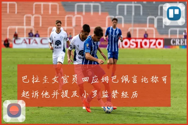 巴拉圭女官员回应姆巴佩言论称可起诉他并提及小罗监禁经历