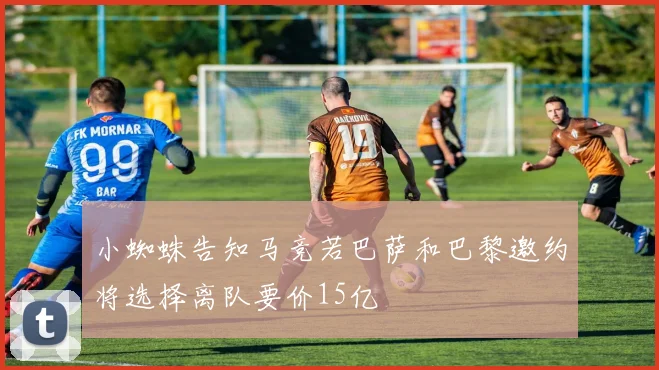 小蜘蛛告知马竞若巴萨和巴黎邀约将选择离队要价15亿