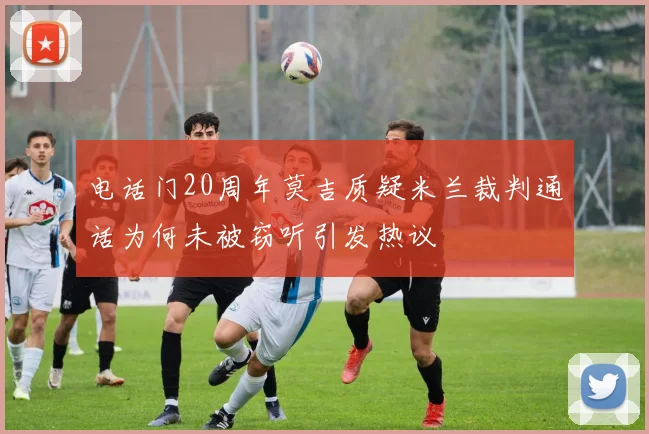 电话门20周年莫吉质疑米兰裁判通话为何未被窃听引发热议