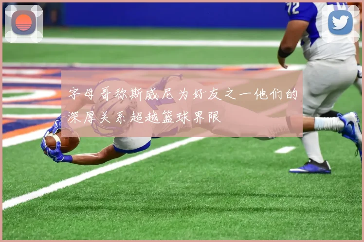 字母哥称斯威尼为好友之一他们的深厚关系超越篮球界限