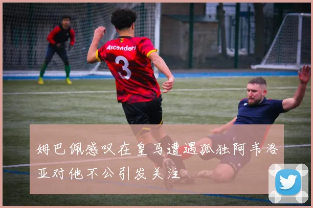 姆巴佩感叹在皇马遭遇孤独阿韦洛亚对他不公引发关注