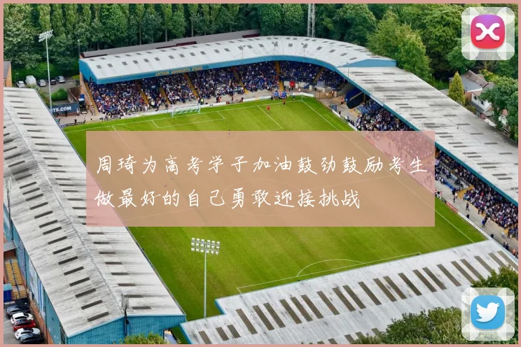 周琦为高考学子加油鼓劲鼓励考生做最好的自己勇敢迎接挑战
