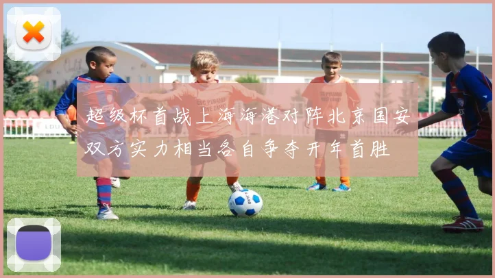 超级杯首战上海海港对阵北京国安双方实力相当各自争夺开年首胜
