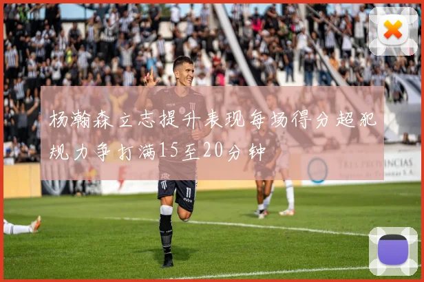 杨瀚森立志提升表现每场得分超犯规力争打满15至20分钟