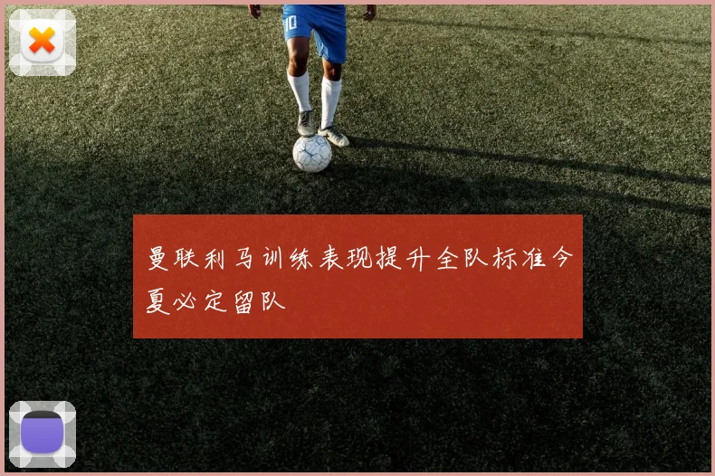 曼联利马训练表现提升全队标准今夏必定留队