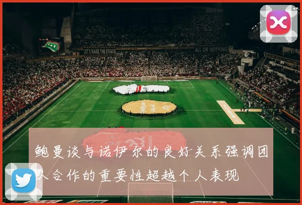 鲍曼谈与诺伊尔的良好关系强调团队合作的重要性超越个人表现
